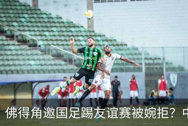 佛得角邀国足踢友谊赛被婉拒？中国足协回应：消息不实